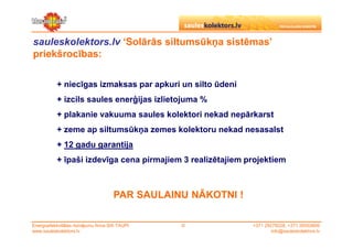 sauleskolektors.lv ‘Solārās siltumsūkņa sistēmas’
priekšrocības:

           + niecīgas izmaksas par apkuri un silto ūdeni
           + izcils saules enerģijas izlietojuma %
           + plakanie vakuuma saules kolektori nekad nepārkarst
           + zeme ap siltumsūkņa zemes kolektoru nekad nesasalst
           + 12 gadu garantija
           + īpaši izdevīga cena pirmajiem 3 realizētajiem projektiem



                                      PAR SAULAINU NĀKOTNI !

Energoefektivitātes risinājumu firma SIA TAUPI   ©             +371 29279228, +371 26553809
www.sauleskolektors.lv                                                 info@sauleskolektors.lv
 
