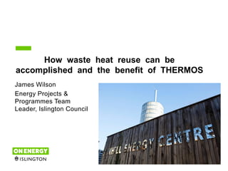 1
How waste heat reuse can be
accomplished and the benefit of THERMOS
James Wilson
Energy Projects &
Programmes Team
Leader, Islington Council
 