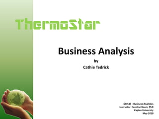 ThermoStarh
     Business Analysis
                by
          Cathie Tedrick




                               GB 513 - Business Analytics
                           Instructor: Caroline Beam, PhD
                                         Kaplan University
                                                 May 2010
 