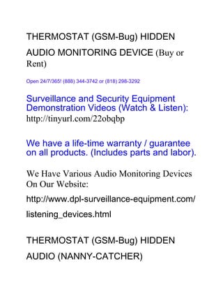 THERMOSTAT (GSM-Bug) HIDDEN
AUDIO MONITORING DEVICE (Buy or
Rent)
Open 24/7/365! (888) 344-3742 or (818) 298-3292


Surveillance and Security Equipment
Demonstration Videos (Watch & Listen):
http://tinyurl.com/22obqbp

We have a life-time warranty / guarantee
on all products. (Includes parts and labor).

We Have Various Audio Monitoring Devices
On Our Website:
http://www.dpl-surveillance-equipment.com/
listening_devices.html


THERMOSTAT (GSM-Bug) HIDDEN
AUDIO (NANNY-CATCHER)
 