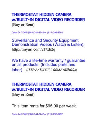 THERMOSTAT HIDDEN CAMERA
w/BUILT-IN DIGITAL VIDEO RECORDER
(Buy or Rent)
Open 24/7/365! (888) 344-3742 or (818) 298-3292


Surveillance and Security Equipment
Demonstration Videos (Watch & Listen):
http://tinyurl.com/2f7xh2q

We have a life-time warranty / guarantee
on all products. (Includes parts and
labor). http://tinyurl.com/ybz9c4m


THERMOSTAT HIDDEN CAMERA
w/BUILT-IN DIGITAL VIDEO RECORDER
(Buy or Rent)

This item rents for $95.00 per week.
Open 24/7/365! (888) 344-3742 or (818) 298-3292
 