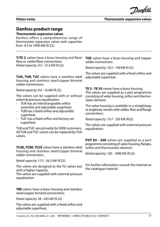 Fitters notes Thermostatic expansion valves
© Danfoss A/S (RC-CMS/MWA), 03 - 2005 RZ1AH202 → DKRCC.PF.A00.A1.02 / 520H0337 17
Danfoss product range
Thermostatic expansion valves
Danfoss offers a comprehensive range of
thermostatic expansion valves with capacities
from 0.5 to 1090 kW (R 22).
T/TE 2 valves have a brass housing and ﬂare/
ﬂare or solder/ﬂare connections.
Rated capacity: 0.5 - 15.5 kW (R 22).
TUA, TUB, TUC valves have a stainless steel
housing and stainless steel/copper bimetal
solder connections.
Rated capacity: 0.6 - 16 kW (R 22).
The valves can be supplied with or without
external pressure equalization.
- TUA has an interchangeable oriﬁce
assembly and adjustable superheat.
- TUB has a ﬁxed oriﬁce and adjustable
superheat.
- TUC has a ﬁxed oriﬁce and factory set
superheat.
TUB and TUC are primarily for OEM customers.
All TUB and TUC valves can be replaced by TUA
valves.
TCAE, TCBE, TCCE valves have a stainless steel
housing and stainless steel/copper bimetal
solder connections.
Rated capacity: 17.5 - 26.5 kW (R 22).
The valves are designed as the TU valves but
with a higher capacity.
The valves are supplied with external pressure
equalization.
TRE valves have a brass housing and stainless
steel/copper bimetal connections.
Rated capacity: 28 - 245 kW (R 22).
The valves are supplied with a ﬁxed oriﬁce and
adjustable superheat.
TDE valves have a brass housing and copper
solder connections.
Rated capacity: 10.5 - 140 kW (R 22)
The valves are supplied with a ﬁxed oriﬁce and
adjustable superheat.
TE 5 - TE 55 valves have a brass housing.
The valves are supplied as a part programme
consisting of valve housing, oriﬁce and thermo-
static element.
The valve housing is available in a straightway
or angleway version with solder, ﬂare and ﬂange
connections.
Rated capacity: 19.7 - 356 kW (R22).
The valves are supplied with external pressure
equalization.
PHT 85 - 300 valves are supplied as a part
programme consisting of valve housing, ﬂanges,
oriﬁce and thermostatic element.
Rated capacity: 105 - 1890 kW (R 22).
For further information consult the internet or
the catalogue material.
 