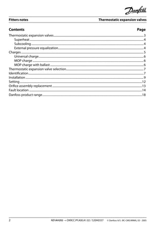 Fitters notes Thermostatic expansion valves
2 RZ1AH202 → DKRCC.PF.A00.A1.02 / 520H0337 © Danfoss A/S (RC-CMS/MWA), 03 - 2005
Contents Page
Thermostatic expansion valves............................................................................................................................3
Superheat.............................................................................................................................................................4
Subcooling...........................................................................................................................................................4
External pressure equalization......................................................................................................................4
Charges.........................................................................................................................................................................5
Universal charge.................................................................................................................................................6
MOP charge .........................................................................................................................................................6
MOP charge with ballast.................................................................................................................................6
Thermostatic expansion valve selection...........................................................................................................7
Identiﬁcation...............................................................................................................................................................7
Installation...................................................................................................................................................................9
Setting.........................................................................................................................................................................12
Oriﬁce assembly replacement............................................................................................................................13
Fault location ............................................................................................................................................................14
Danfoss product range..........................................................................................................................................18
 