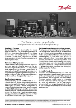 © Danfoss A/S (RC-CMS/MWA), 03 - 2005RZ1AH202 → DKRCC.PF.A00.A1.02 / 520H0337
The Danfoss product range for the
refrigeration and air conditioning industry
Appliance Controls
General temperature controls for the home
appliance industry.The product range comprises
CFC-free electromechanical and electronic
thermostats for refrigerators and freezers
produced to customer specifications as well
as service thermostats for all refrigeration and
freezing appliances.
Commercial Compressors
Large hermetic reciprocating and scroll com-
pressor technologies for commercial air
conditioning and refrigeration. The compressors
and condensing units are used in a large array of
applications in both businesses.This ranges from
water chillers, large packaged air conditioners as
well as medium and low temperature refrigeration
systems for food storage and processing.
Danfoss Compressors
Hermetic compressors and fan-cooled con-
densing units for refrigerators, freezers and light
commercial applications such as bottle coolers
and display counters. Danfoss also produces
compressors for heating pump systems as well
as 12 and 24 volt compressors for refrigerators
and freezers used in mobile applications and solar
power.The division has a leading position within
energy utilisation, noise ﬁltering and know-how
about environment-friendly compressors.
Refrigeration and air conditioning controls
A comprehensive and highly reputed range of
self-acting valves, electronic valves and regulators
as well as system protectors and line components
for the refrigeration and air conditioning market.
These products include thermostatic expansion
valves, solenoid valves, thermostat and pressure
controls, modulation pressure regulators, ﬁlter
driers, shut-oﬀ valves, sight glasses, check valves,
non-return valves and water valves. Decentralised
electronic systems for full regulation and control
of refrigeration applications are also developed
and produced at Danfoss.
Industrial Controls
Products and customer specific solutions for
industrial monitoring and controls systems based
on the principles of pressure and temperature
measurement, electrical power and ﬂuid control.
Products include a wide range of automatic
controls for process control and regulation such
as contactors and motor starters, electrically,
pneumatically and temperature activated valves
as well as temperature and pressure transmitters
and switches.
 