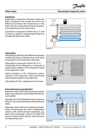 Fitters notes Thermostatic expansion valves
4 RZ1AH202 → DKRCC.PF.A00.A1.02 / 520H0337 © Danfoss A/S (RC-CMS/MWA), 03 - 2005
Superheat
Superheat is measured at the point where the
bulb is located on the suction line and is the
difference between the temperature at the
bulb and the evaporating pressure/evapora-
ting temperature at the same point.
Superheat is measured in Kelvin (K) or °C and
is used as a signal to regulate liquid injection
through the expansion valve.
Subcooling
Subcooling is deﬁned as the diﬀerence between
condensing pressure/temperature and liquid
temperature at the expansion valve inlet.
Subcooling is measured in Kelvin (K) or °C.
Subcooling of the refrigerant is necessary to
avoid vapour bubbles in the refrigerant ahead
of the expansion valve.
Vapour bubbles in the refrigerant reduce
capacity in the expansion valve and thereby
reduce liquid supply to the evaporator.
Subcooling of 4-5K is adequate in most cases.
External pressure equalization
Expansion valves with external pressure equali-
zation must always be used if liquid distributors
are installed.
Typically, the use of distributors gives a pressure
drop of 1 bar across distributor and distribution
tubes.
Expansion valves with external pressure equali-
zation should always be used in refrigeration
systems with small compact evaporators, e.g.
plate heat exchangers, where normally the
pressure drop will be greater than pressure
corresponding to 2K.
Ad0-0012
Ad0-0015
Ad0-0016
 