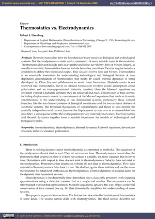 Review
Thermostatics vs. Electrodynamics
Robert S. Eisenberg
1 Department of Applied Mathematics, Illinois Institute of Technology, Chicago IL, USA; Reisenberg@iit.edu
2 Department of Physiology and Biophysics; beisenbe@rush.edu
* Correspondence: bob.eisenberg@gmail.com; Tel.: +1-708 932 2597
Received: date; Accepted: date; Published: date
Abstract: Thermodynamics has been the foundation of many models of biological and technological
systems. But thermodynamics is static and is misnamed. A more suitable name is thermostatics.
Thermostatics does not include time as a variable and so has no velocity, flow or friction. Indeed, as
usually formulated, thermostatics does not include boundary conditions. Devices require boundary
conditions to define their input and output. They usually involve flow and friction. Thermostatics
is an unsuitable foundation for understanding technological and biological devices. A time
dependent generalization of thermostatics that might be called thermal dynamics is being
developed by Chun Liu and collaborators to avoid these limitations. Electrodynamics is not
restricted like thermostatics, but in its classical formulation involves drastic assumptions about
polarization and an over-approximated dielectric constant. Once the Maxwell equations are
rewritten without a dielectric constant, they are universal and exact. Conservation of total current,
including displacement current, is a restatement of the Maxwell equations that leads to dramatic
simplifications in the understanding of one dimensional systems, particularly those without
branches, like the ion channel proteins of biological membranes and the two terminal devices of
electronic systems. The Brownian fluctuations of concentrations and fluxes of ions become the
spatially independent total current, because the displacement current acts as an unavoidable low
pass filter, a consequence of the Maxwell equations for any material polarization. Electrodynamics
and thermal dynamics together form a suitable foundation for models of technological and
biological systems.
Keywords: thermodynamics; electrodynamics; thermal dynamics; Maxwell equations; devices; ion
channels; dielectric constant; polarization
1. Introduction
There is nothing dynamic about thermodynamics as presented in textbooks. The equations of
thermodynamics do not start or end. They do not contain time. Thermodynamics cannot describe
phenomena that depend on time if it does not contain a variable, let alone equation that involves
time. Derivatives with respect to time doe not exist in thermodynamics. Velocity does not exist in
thermodynamics. Phenomena that depend on velocity do not exist in thermodynamics. Flow does
not exist in thermodynamics. Nor does friction. We shall recognize these realities and use the name
thermostatics for what most textbooks call thermodynamics. Thermal dynamics is a logical name for
the dynamic time dependent version.
Electrodynamics is fundamentally time dependent but is classically presented with crippling
approximations using a dielectric constant that is a single real number. Electrodynamics can be
reformulated without that approximation. Maxwell’s equations, updated this way, imply a universal
conservation of total current (see eq. 14) that dramatically simplifies the understanding of some
systems.
This paper is organized into sections. The first section describes the limitations of thermostatics
in some detail. The second section deals with electrodynamics. The third section describes ion
Preprints (www.preprints.org) | NOT PEER-REVIEWED | Posted: 16 September 2020 doi:10.20944/preprints202009.0349.v1
© 2020 by the author(s). Distributed under a Creative Commons CC BY license.
 