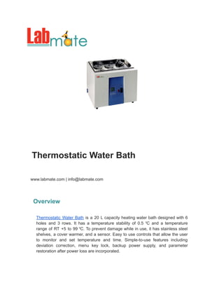 Thermostatic Water Bath
www.labmate.com | info@labmate.com
Overview
Thermostatic Water Bath is a 20 L capacity heating water bath designed with 6
holes and 3 rows. It has a temperature stability of 0.5 ⁰C and a temperature
range of RT +5 to 99 ⁰C. To prevent damage while in use, it has stainless steel
shelves, a cover warmer, and a sensor. Easy to use controls that allow the user
to monitor and set temperature and time. Simple-to-use features including
deviation correction, menu key lock, backup power supply, and parameter
restoration after power loss are incorporated.
 