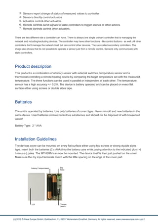 3. Sensors report change of status of measured values to controller
4. Sensors directly control actuators
5. Actuators control other actuators
6. Remote controls send signals to static controllers to trigger scenes or other actions
7. Remote controls control other actuators.
There are two different role a controller can have. There is always one single primary controller that is managing the
network and including/excluding devices. The controller may have other functions - like control buttons - as well. All other
controllers don't manage the network itself but can control other devices. They are called secondary controllers. The
image also shows that its not possible to operate a sensor just from a remote control. Sensors only communicate with
static controllers.
Product description
This product is a combination of a binary sensor with external switches, temperature sensor and a
thermostat controlling a remote heating device by comparing the target temperature set with the measured
temperature. The three functions can be used in parallel or independent of each other. The temperature
sensor has a high accuracy +/- 0.2 K. The device is battery operated and can be placed on every flat
surface either using screws or double sides tape.
Batteries
The unit is operated by batteries. Use only batteries of correct type. Never mix old and new batteries in the
same device. Used batteries contain hazardous substances and should not be disposed of with household
waste!
Battery Type: 2 * AAA
Installation Guidelines
The devices cover can be mounted on every flat surface either using two screws or strong double sides
type. Insert both the batteries (2 x AAA) into the battery case while paying attention to the indicated plus (+)
/ minus (-) poles. The MTHERM can now be mounted. The device itself is then just pushed on the cover.
Make sure the dry input terminals match with the little spacing on the edge of the cover part.
(c) 2012 Z-Wave Europe GmbH, Goldbachstr. 13, 09337 Hohenstein-Ernstthal, Germany, All rights reserved, www.zwaveeurope.com - pp 2
 