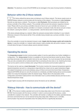 Attention: The electronic circuit of the MTHERM can be damaged in the case of wrong insertion of batteries.
Behavior within the Z-Wave network
I On factory default the device does not belong to any Z-Wave network. The device needs to join an
existing wireless network to communicate with the devices of this network. This process is called Inclusion.
Devices can also leave a network. This process is called Exclusion. Both processes are initiated by the
primary controller of the Z-Wave network. This controller will be turned into exclusion respective inclusion
mode. Please refer to your primary controllers manual on how to turn your controller into inclusion or
exclusion mode. Only if the primary controller is in inclusion or exclusion mode, this device can join or leave
the network. Leaving the network - i.e. being excluded - sets the device back to factory default.
If the device already belongs to a network, follow the exclusion process before including it in your network.
Otherwise inclusion of this device will fail. If the controller being included was a primary controller, it has to
be reset first.
Once the controller is turned into standard inclusion mode tripple click the tamper switch will include the
device. In case the controller is in network wide inclusion mode a double click will confirm inclusion. In case
of doubt about the type of inclusion please assume standard inclusion.
Operating the device
The temperature sensor function (communication pattern 3) can be used without any further installation or
configuration. The binary sensor function is available on the two terminal blocks inside the device. Please
wire these terminals to the external switch that can be used. Beware: You must not power the two terminals.
They are only connected with an external switch that is connecting the two wires or not. Switching the binary
input can be used to control a wireless actor using Z-Wave commands (communication pattern 4).
The device can be used as a room thermostat. This function monitors the measured temperature against a
desired temperature set point or a temperature range defined by a lower and an upper temperature trigger.
The setpoint temperature can be set wirelessly using a Z-Wave command (Command Class Temperature
Setpoint) MTHERM will send on and off commands to a wirelessly controlled heating device (communication
pattern 4) to keep the temperature within the desired range. Please refer to the description of the
configuration parameters 1,2,4 and 5 for more information how to control wireless devices and how to set a
desired temperature range.
To gain higher accuracy with the temperature sensor the device can be calibrated.
Wakeup Intervals - how to communicate with the device?
W This device is battery operated and turned into deep sleep state most of the time to save battery
life time. Communication with the device is limited. In order to communicate with the device, a static
controller C is needed in the network. This controller will maintain a mailbox for the battery operated devices
and store commands that can not be received during deep sleep state. Without such a controller,
communication may become impossible and/or the battery life time is significantly decreased.
(c) 2012 Z-Wave Europe GmbH, Goldbachstr. 13, 09337 Hohenstein-Ernstthal, Germany, All rights reserved, www.zwaveeurope.com - pp 3
 