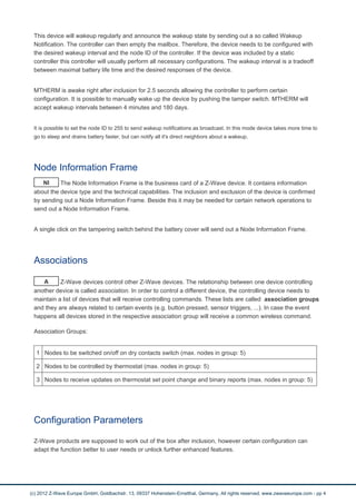 This device will wakeup regularly and announce the wakeup state by sending out a so called Wakeup
Notification. The controller can then empty the mailbox. Therefore, the device needs to be configured with
the desired wakeup interval and the node ID of the controller. If the device was included by a static
controller this controller will usually perform all necessary configurations. The wakeup interval is a tradeoff
between maximal battery life time and the desired responses of the device.
MTHERM is awake right after inclusion for 2.5 seconds allowing the controller to perform certain
configuration. It is possible to manually wake up the device by pushing the tamper switch. MTHERM will
accept wakeup intervals between 4 minutes and 180 days.
It is possible to set the node ID to 255 to send wakeup notifications as broadcast. In this mode device takes more time to
go to sleep and drains battery faster, but can notify all it's direct neighbors about a wakeup.
Node Information Frame
NI The Node Information Frame is the business card of a Z-Wave device. It contains information
about the device type and the technical capabilities. The inclusion and exclusion of the device is confirmed
by sending out a Node Information Frame. Beside this it may be needed for certain network operations to
send out a Node Information Frame.
A single click on the tampering switch behind the battery cover will send out a Node Information Frame.
Associations
A Z-Wave devices control other Z-Wave devices. The relationship between one device controlling
another device is called association. In order to control a different device, the controlling device needs to
maintain a list of devices that will receive controlling commands. These lists are called association groups
and they are always related to certain events (e.g. button pressed, sensor triggers, ...). In case the event
happens all devices stored in the respective association group will receive a common wireless command.
Association Groups:
1 Nodes to be switched on/off on dry contacts switch (max. nodes in group: 5)
2 Nodes to be controlled by thermostat (max. nodes in group: 5)
3 Nodes to receive updates on thermostat set point change and binary reports (max. nodes in group: 5)
Configuration Parameters
Z-Wave products are supposed to work out of the box after inclusion, however certain configuration can
adapt the function better to user needs or unlock further enhanced features.
(c) 2012 Z-Wave Europe GmbH, Goldbachstr. 13, 09337 Hohenstein-Ernstthal, Germany, All rights reserved, www.zwaveeurope.com - pp 4
 