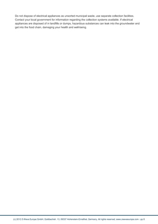 Do not dispose of electrical appliances as unsorted municipal waste, use separate collection facilities.
Contact your local government for information regarding the collection systems available. If electrical
appliances are disposed of in landfills or dumps, hazardous substances can leak into the groundwater and
get into the food chain, damaging your health and well-being.
(c) 2012 Z-Wave Europe GmbH, Goldbachstr. 13, 09337 Hohenstein-Ernstthal, Germany, All rights reserved, www.zwaveeurope.com - pp 8
 