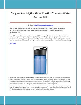 Dangers And Myths About Plastic - Thermos Water
Bottles BPA
_____________________________________________________________________________________
By Kiano - http://thermoswaterbottle.net
In this article, Mike Adams puts the dangers and myths surrounding plastic water bottles into
perspective and offers helpful tips on selecting water filters. Mike Adams is the founder of
NaturalNews.com.
Kevin: It's an absolute honor and there are probably a few people who don't know who you are, or
maybe haven't heard of some of the stuff that you've done before. So why don't we give everyone just a
brief introduction and then we'll move right into the water aspect. We have a lot of stuff to cover today.
Click Here

Mike: Okay, sure. Well, I'm the founder and editor of Natural News.com. It's a website to reaches now
well over a million readers a month with news, headlines, alerts, warnings about everything to do with
natural health and the benefits of natural medicine and the potential dangers of pharmaceuticals and
conventional medicine. It's just a great informational resource. I love doing that.
Kevin: If anyone hasn't gone over there to naturalnews.com you'll find a whole bunch of great stuff and
it's nice to read some of it, because it's very refreshing. That's what I found.

 