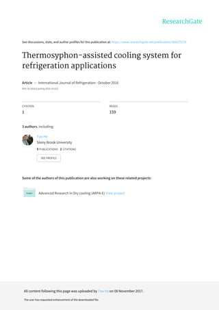 See	discussions,	stats,	and	author	profiles	for	this	publication	at:	https://www.researchgate.net/publication/309275729
Thermosyphon-assisted	cooling	system	for
refrigeration	applications
Article		in		International	Journal	of	Refrigeration	·	October	2016
DOI:	10.1016/j.ijrefrig.2016.10.012
CITATION
1
READS
159
3	authors,	including:
Some	of	the	authors	of	this	publication	are	also	working	on	these	related	projects:
Advanced	Research	In	Dry	cooling	(ARPA-E)	View	project
Tao	He
Stony	Brook	University
5	PUBLICATIONS			2	CITATIONS			
SEE	PROFILE
All	content	following	this	page	was	uploaded	by	Tao	He	on	08	November	2017.
The	user	has	requested	enhancement	of	the	downloaded	file.
 