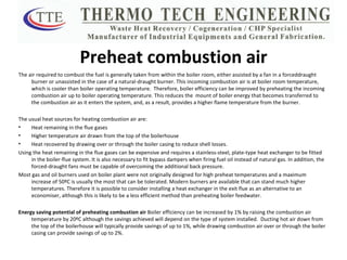 Preheat combustion air The air required to combust the fuel is generally taken from within the boiler room, either assisted by a fan in a forceddraught burner or unassisted in the case of a natural-draught burner. This incoming combustion air is at boiler room temperature, which is cooler than boiler operating temperature.  Therefore, boiler efficiency can be improved by preheating the incoming combustion air up to boiler operating temperature. This reduces the  mount of boiler energy that becomes transferred to the combustion air as it enters the system, and, as a result, provides a higher flame temperature from the burner. The usual heat sources for heating combustion air are: Heat remaining in the flue gases  Higher temperature air drawn from the top of the boilerhouse Heat recovered by drawing over or through the boiler casing to reduce shell losses. Using the heat remaining in the flue gases can be expensive and requires a stainless-steel, plate-type heat exchanger to be fitted in the boiler-flue system. It is also necessary to fit bypass dampers when firing fuel oil instead of natural gas. In addition, the forced-draught fans must be capable of overcoming the additional back pressure. Most gas and oil burners used on boiler plant were not originally designed for high preheat temperatures and a maximum increase of 50ºC is usually the most that can be tolerated. Modern burners are available that can stand much higher temperatures. Therefore it is possible to consider installing a heat exchanger in the exit flue as an alternative to an economiser, although this is likely to be a less efficient method than preheating boiler feedwater. Energy saving potential of preheating combustion air  Boiler efficiency can be increased by 1% by raising the combustion air temperature by 20ºC although the savings achieved will depend on the type of system installed.  Ducting hot air down from the top of the boilerhouse will typically provide savings of up to 1%, while drawing combustion air over or through the boiler casing can provide savings of up to 2%. 