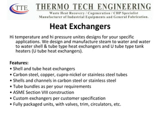 Heat Exchangers Hi temperature and hi pressure unites designs for your specific applications. We design and manufacture steam to water and water to water shell & tube type heat exchangers and U tube type tank heaters (U tube heat exchangers). Features: •  Shell and tube heat exchangers •  Carbon steel, copper, cupro-nickel or stainless steel tubes •  Shells and channels in carbon steel or stainless steel •  Tube bundles as per your requirements •  ASME Section VIII construction •  Custom exchangers per customer specification •  Fully packaged units, with valves, trim, circulators, etc. 