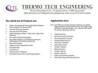 Our whole list of Products are: Steam, Hot Water & Thermal Oil Boilers (Waste heat recovery and direct fired) Flue Gas Diverter Dampers Flue Gas Shut-Off Valves Heat Exchangers (Shell n Tube and U Type Tank Heaters) Air Heaters (Heat Exchangers) Hot Water Heaters / Hot Water Generators (Atmospheric Fired & Forced Draft) Chemical Feeders Expansion & Compression Tanks Air Separators Economizers Water Pressure Boosters Hot Water Generation and Storage System Applications Aras Our cost-effective energy/ heating solutions are widely appreciated by our domestic clients. Our wide range of boilers, heat exchangers, etc. caters to the needs of various industries such as:  Food Industries Civil Construction Industry Pharmaceutical Industry Ship Building Industry Petroleum Industry Catering Industry Timber Industry Metal Industry Textile Industry Rubber Industry Paper and Printing Industry Chemicals/ Dyestuff Industry & etc. 
