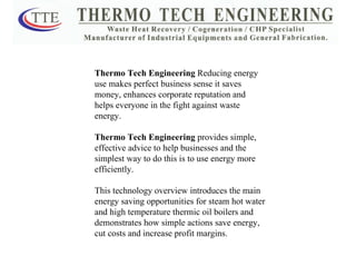 Thermo Tech Engineering  Reducing energy use makes perfect business sense it saves money, enhances corporate reputation and helps everyone in the fight against waste energy. Thermo Tech Engineering  provides simple, effective advice to help businesses and the simplest way to do this is to use energy more efficiently. This technology overview introduces the main energy saving opportunities for steam hot water and high temperature thermic oil boilers and demonstrates how simple actions save energy, cut costs and increase profit margins. 