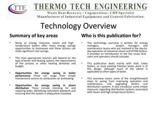 Technology Overview Summary of key areas Being so energy intensive, steam and high  temperature boilers offer many energy savings opportunities to businesses and these actions can make significant cost savings. The most appropriate solution will depend on the type of boiler and heating system, the requirements of the process or other heating demands and budget. Opportunities for energy saving in boiler performance  These can range from simple maintenance actions to combustion air preheating. Opportunities for energy saving in steam distribution  These include checking for and repairing leaks, identifying redundant pipework and ensuring that the system is adequately insulated. Who is this publication for? This technology overview is written for energy managers,  project managers and maintenance teams who are involved in the day-to-day operation of industrial steam and HTHW boilers. It provides an introduction to the key issues that  users and operators should consider. This publication deals mainly with shell, tubes boilers, as most existing Pakistan boiler plant is of this design, although much of the advice is applicable to other types of boiler.  This overview covers some of the straightforward steps to saving from improving operation and maintenance, and upgrading boilers and distribution systems. It also introduces some simple measures regarding distribution systems associated with steam and high temperature boilers. 