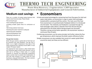 Medium-cost savings There are a number of energy saving measures that require some financial outlay. These include: Recovering flue-gas  heat Installing flue-gas dampers  Installing variable speed drives for combustion air fans  Minimising radiation heat losses  Checking that water treatment is adequate Optimising boiler blowdown  Recovering blowdown heat  Reheating combustion air. Flue-gas heat recovery  Boiler flue gas contains a great deal of heat that can be recovered and used elsewhere. Flue gas from a boiler is at a higher temperature than that of the steam produced and is typically around 200ºC in most modern TTE steam  boilers. The potential for heat recovery is often limited when the combustion gases contain acidic elements, such as with coal or oil firing. In these cases, it is usually necessary to maintain the exhaust-gas temperature above a certain level to prevent the condensation of acid. Still, heat recovery is a viable option for most businesses using gas-fired boilers. The most common action is the installation of economisers. Economisers A tried-and-tested technology for recovering heat from flue gases for shell and water-tube boilers, an economiser is a gas to-water heat exchanger located within a purpose-built flue section. The main use of the heat from economisers is to preheat boiler feedwater before it is introduced into the boiler. The relatively cool feedwater is pumped through the heat-exchanger tubes where it absorbs heat from the hot flue gas exhausted from the boiler before being pumped into the boiler. Therefore, during normal boiler operation, the economiser receives a continuous flow of water. Condensing economisers use the same principle, but further reduce the flue-gas temperature, which improves the boiler system efficiency further. Simpler economisers are also available that consist of a water-jacket fitted around the stack, but these are less efficient. 