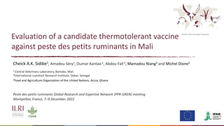 Better lives through livestock
Evaluation of a candidate thermotolerant vaccine
against peste des petits ruminants in Mali
Cheick A.K. Sidibe1, Amadou Séry1, Oumar Kantao1, Abdou Fall 2, Mamadou Niang3 and Michel Dione2
1 Central Veterinary Laboratory, Bamako, Mali
2International Livestock Research Institute, Dakar, Senegal
3Food and Agriculture Organization of the United Nations, Accra, Ghana
Peste des petits ruminants Global Research and Expertise Network (PPR-GREN) meeting
Montpellier, France, 7–9 December 2022
 