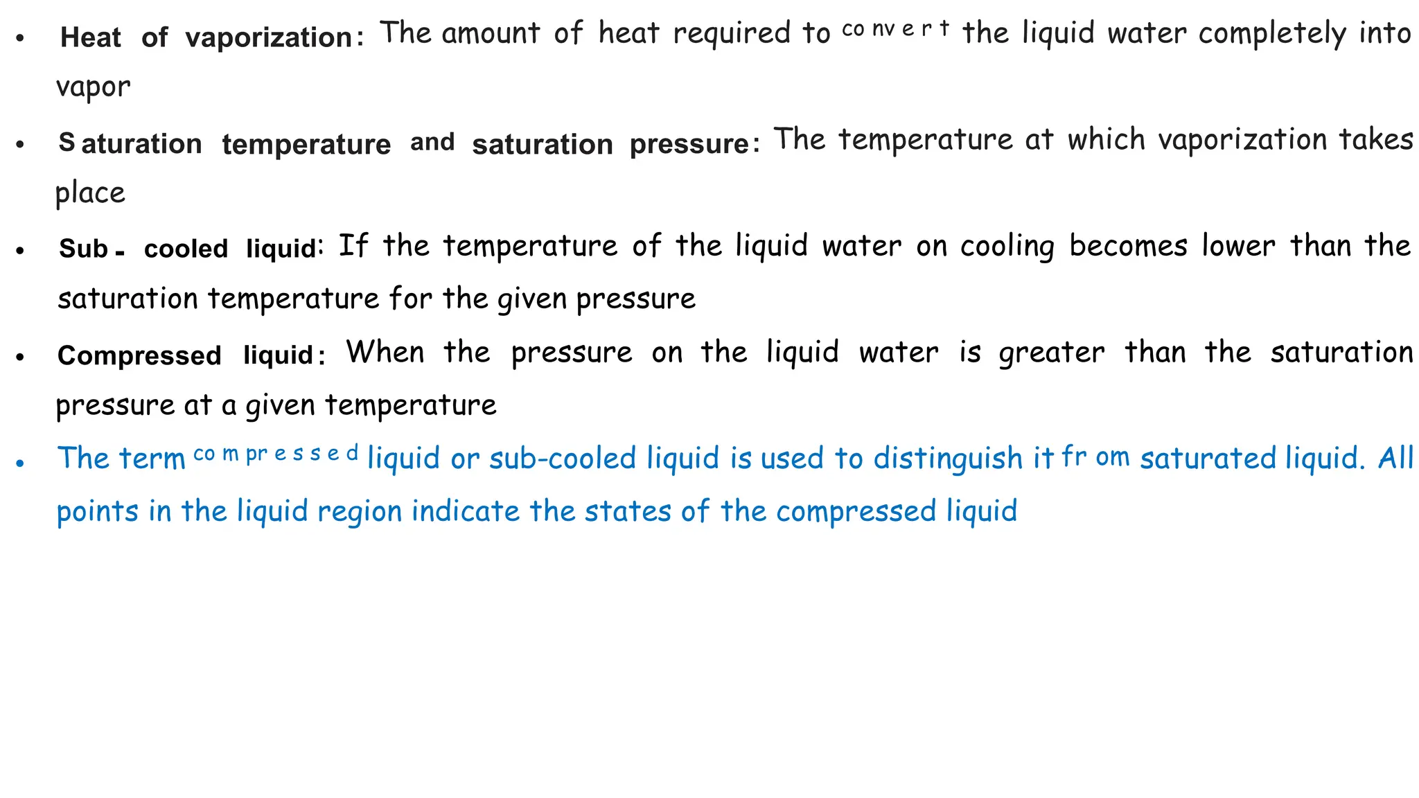 • Heat of vaporization: The amount of heat required to co nv e r t the liquid water completely into
vapor
• S aturation temperature and saturation pressure: The temperature at which vaporization takes
place
• Sub - cooled liquid: If the temperature of the liquid water on cooling becomes lower than the
saturation temperature for the given pressure
• Compressed liquid : When the pressure on the liquid water is greater than the saturation
pressure at a given temperature
• The term co m pr e s s e d liquid or sub-cooled liquid is used to distinguish it fr om saturated liquid. All
points in the liquid region indicate the states of the compressed liquid
 