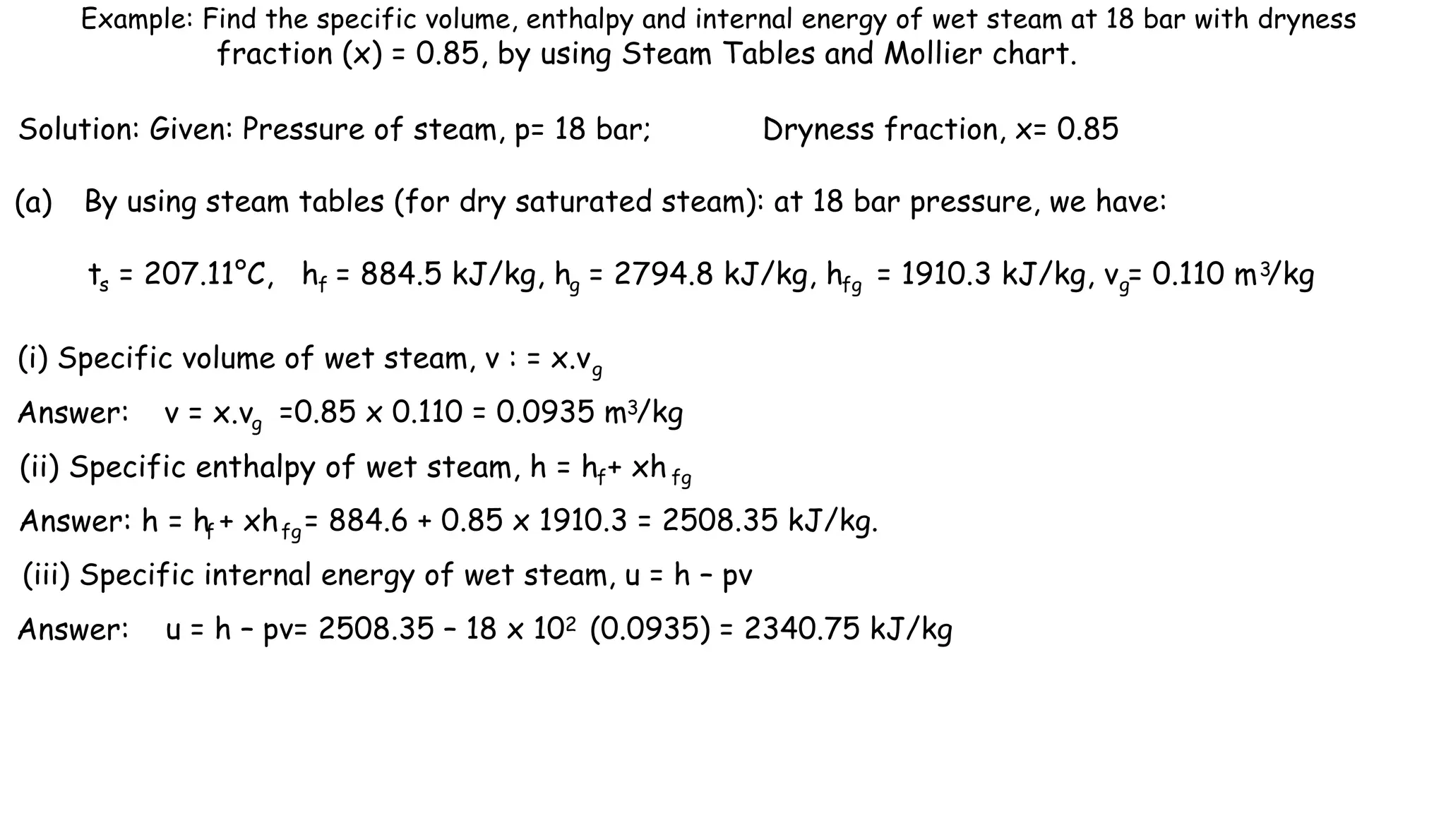 Example: Find the specific volume, enthalpy and internal energy of wet steam at 18 bar with dryness
fraction (x) = 0.85, by using Steam Tables and Mollier chart.
Solution: Given: Pressure of steam, p= 18 bar; Dryness fraction, x= 0.85
(a) By using steam tables (for dry saturated steam): at 18 bar pressure, we have:
ts = 207.11°C, hf = 884.5 kJ/kg, hg = 2794.8 kJ/kg, hfg = 1910.3 kJ/kg, v = 0.110 m /kg
g
3
(i) Specific volume of wet steam, v : = x.vg
Answer: v = x.vg =0.85 x 0.110 = 0.0935 m /kg
3
(ii) Specific enthalpy of wet steam, h = h + xh
f fg
Answer: h = h + xh
f fg= 884.6 + 0.85 x 1910.3 = 2508.35 kJ/kg.
(iii) Specific internal energy of wet steam, u = h – pv
Answer: u = h – pv= 2508.35 – 18 x 102 (0.0935) = 2340.75 kJ/kg
 