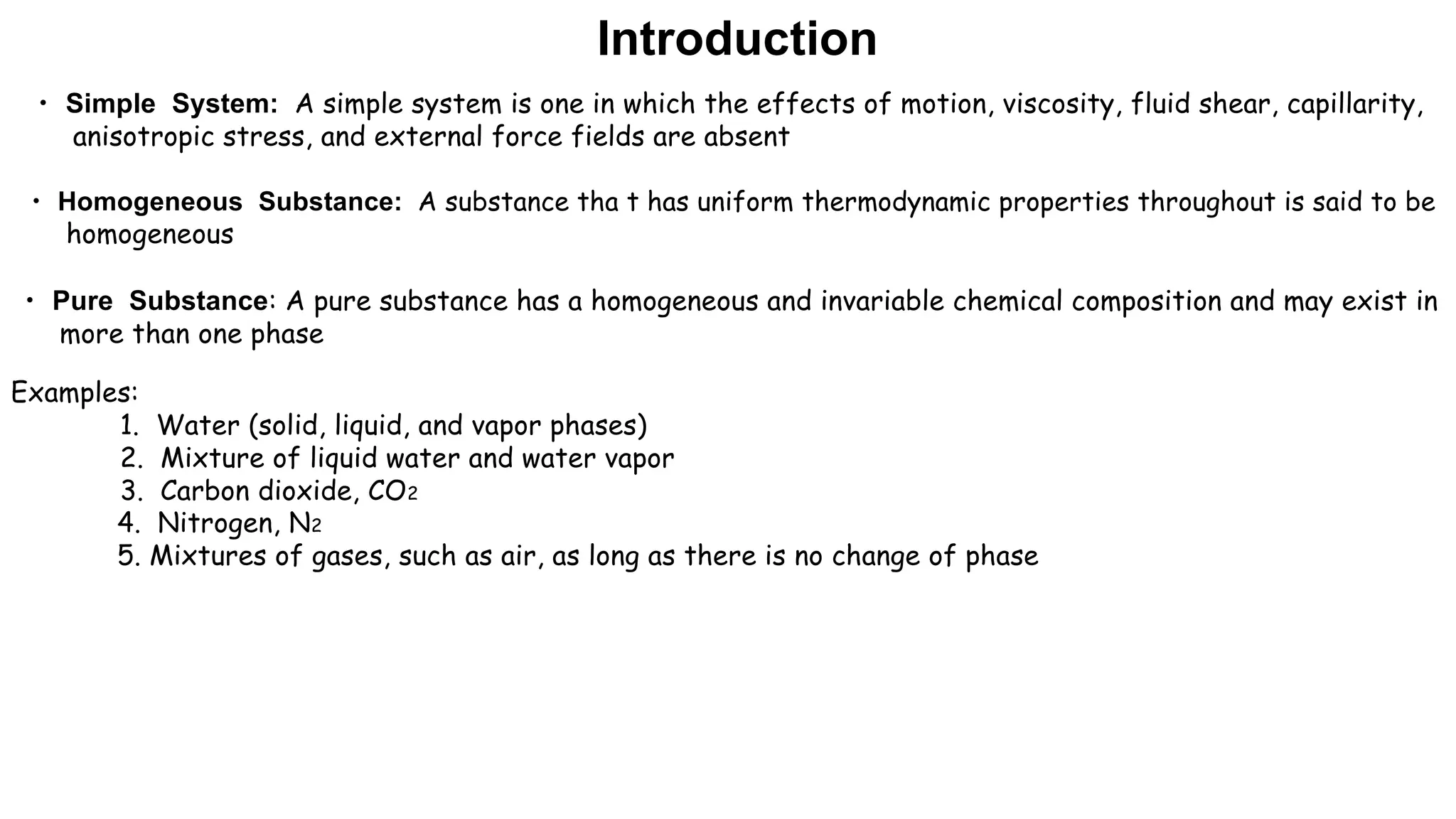 • Simple System: A simple system is one in which the effects of motion, viscosity, fluid shear, capillarity,
anisotropic stress, and external force fields are absent
• Homogeneous Substance: A substance tha t has uniform thermodynamic properties throughout is said to be
homogeneous
• Pure Substance: A pure substance has a homogeneous and invariable chemical composition and may exist in
more than one phase
Examples:
1. Water (solid, liquid, and vapor phases)
2. Mixture of liquid water and water vapor
3. Carbon dioxide, CO2
4. Nitrogen, N2
5. Mixtures of gases, such as air, as long as there is no change of phase
Introduction
 