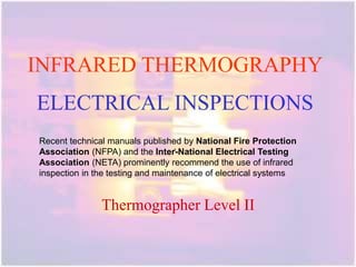 INFRARED THERMOGRAPHY
ELECTRICAL INSPECTIONS
.
Thermographer Level II
Recent technical manuals published by National Fire Protection
Association (NFPA) and the Inter-National Electrical Testing
Association (NETA) prominently recommend the use of infrared
inspection in the testing and maintenance of electrical systems
 