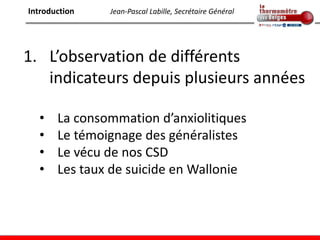 Introduction   Jean-Pascal Labille, Secrétaire Général




1. L’observation de différents
   indicateurs depuis plusieurs années

  •    La consommation d’anxiolitiques
  •    Le témoignage des généralistes
  •    Le vécu de nos CSD
  •    Les taux de suicide en Wallonie
 