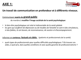 AXE 1:
Un travail de communication en profondeur et à différents niveaux.

Communiquer auprès du grand public
          de manière à modifier l’image sociétale de la santé psychologique

• le bien-être psychologique est vital et indissociable de la santé globale
• les gens qui souffrent de dépression ou de troubles de l’anxiété ne sont ni des simulateurs,
  ni des faibles, ils ont besoin, de reconnaissance, de soutien et d’accompagnement.


Informer en contenus factuels et ciblés : (patients et professionnels de la santé)

• quels types de professionnels pour quelles difficultés psychologiques ? Où trouver ces
  aides, à quel prix, dans quelles conditions et avec quelle garantie de professionnalisme ?
 
