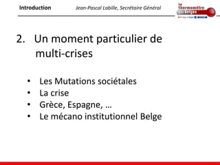 Introduction   Jean-Pascal Labille, Secrétaire Général




2. Un moment particulier de
   multi-crises

  •    Les Mutations sociétales
  •    La crise
  •    Grèce, Espagne, …
  •    Le mécano institutionnel Belge
 