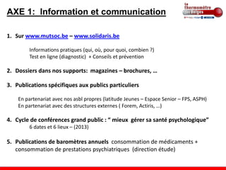 AXE 1: Information et communication

1. Sur www.mutsoc.be – www.solidaris.be

        Informations pratiques (qui, où, pour quoi, combien ?)
        Test en ligne (diagnostic) + Conseils et prévention

2. Dossiers dans nos supports: magazines – brochures, …

3. Publications spécifiques aux publics particuliers

    En partenariat avec nos asbl propres (latitude Jeunes – Espace Senior – FPS, ASPH)
    En partenariat avec des structures externes ( Forem, Actiris, …)

4. Cycle de conférences grand public : “ mieux gérer sa santé psychologique”
        6 dates et 6 lieux – (2013)

5. Publications de baromètres annuels consommation de médicaments +
   consommation de prestations psychiatriques (direction étude)
 