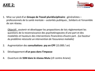 AXE 2:


1. Mise sur pied d’un Groupe de Travail pluridisciplinaire: généralistes –
   professionnels de la santé mentale – autorités publiques , Solidaris et l’ensemble
   de son réseau.

     Objectif: soutenir et développer les propositions de lois réglementant les
     questions de la reconnaissance des psychotérapeutes d’une part et des
     modalités et hauteurs des interventions financières d’autre part. (La hauteur
     du problème nécessite un intervention de l’assurance maladie)

2.   Augmentation des consultations psy en CPF (15.000 / an)

3.   Développement d’un pass dans l’impasse

4.   Ouverture de SSM dans le réseau Mutu (cfr centre Ariane)
 
