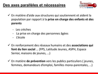 Des axes parallèles et nécessaires

   En matière d’aide aux structures qui soutiennent et aident la
    population par rapport à la prise en charge des enfants et des
    parents
     - Les crèches
     - La prise en charge des personnes âgées
     - L’école

   En renforcement des réseaux humains et des associations qui
    font du lien social … (FPS, Latitude Jeunes, ASPH, Espace
    Senior, maisons de jeunes, …)

   En matière de prévention vers les publics particuliers ( jeunes,
    femmes, demandeurs d’emploi, familles mono-parentales, …)
 