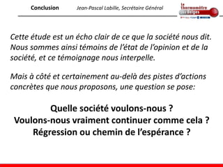 Conclusion   Jean-Pascal Labille, Secrétaire Général




Cette étude est un écho clair de ce que la société nous dit.
Nous sommes ainsi témoins de l’état de l’opinion et de la
société, et ce témoignage nous interpelle.

Mais à côté et certainement au-delà des pistes d’actions
concrètes que nous proposons, une question se pose:

         Quelle société voulons-nous ?
 Voulons-nous vraiment continuer comme cela ?
     Régression ou chemin de l’espérance ?
 