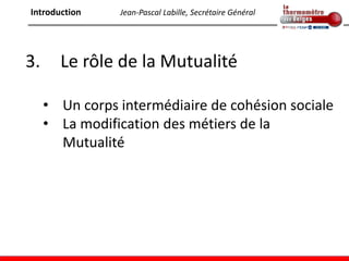 Introduction    Jean-Pascal Labille, Secrétaire Général




3.     Le rôle de la Mutualité

     • Un corps intermédiaire de cohésion sociale
     • La modification des métiers de la
       Mutualité
 