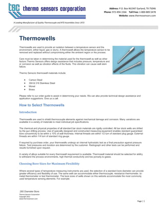 Thermo Sensors Corporation
Copyright 2012
www.thermosensors.com
Page | 1
Address: P.O. Box 461947 Garland, TX 75046
Phone: 972-494-1566 Toll Free: 1-800-889-5478
Website: www.thermosensors.com
A Leading Manufacturer of Quality Thermocouple and RTD Assemblies Since 1972
Thermowells
Thermowells are used to provide an isolation between a temperature sensor and the
environment, either liquid, gas or slurry. A thermowell allows the temperature sensor to be
removed and replaced without compromising either the ambient region or the process.
Care must be taken in determining the material used for the thermowell as well as other
factors.Thermo Sensors offers design assistance that includes pressure, temperature and
or corrosion as well as vibration effects of the fluids. This vibration can cause well stem
failure.
Thermo Sensors thermowell materials include:
 Carbon Steel
 304 & 316 Stainless Steel
 Monel
 Brass
Please refer to our order guide to assist in determining your needs. We can also provide technical design assistance and
application suggestions. Give us a call.
How to Select Thermowells
Introduction
Thermowells are used to shield thermocouple elements against mechanical damage and corrosion. Many variations are
available in a variety of materials to meet individual job specifications.
The chemical and physical properties of all standard bar stock materials are rigidly controlled. All bar stock wells are drilled
by the gun drilling process. Use of specially designed and constructed measuring equipment enables standard guaranteed
bore concentricity to be within ± 10% of wall thickness. Internal threads are within 1/2 turn of standard plug gauge. External
threads are within 1/4 turn of standard ring gauge.
If required by purchase order, your thermowells undergo an internal hydrostatic test as a final precaution against pressure
failure. Test pressures and duration are determined by the customer. Radiograph and other tests can be performed and
results furnished upon request.
A variety of alloys suitable for every thermowell requirement is available. Thermowell material should be selected for ability
to withstand the process environments, high thermal conductivity and low porosity to gases.
Choosing Bore Sizes for Maximum Flexibility
Where several types of temperature measuring instruments are used, the selection of a standard bore diameter can provide
greater efficiency and flexibility of use. The same well can accommodate either thermocouple, resistance thermometer, bi-
metal thermometer or test thermometer. The bore sizes of wells shown on this website accommodate the most commonly
used temperature sensing elements. For example:
.260 Diameter Bore:
 