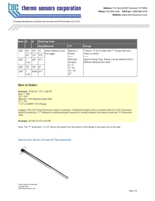 Thermo Sensors Corporation
Copyright 2012
www.thermosensors.com
Page | 18
Address: P.O. Box 461947 Garland, TX 75046
Phone: 972-494-1566 Toll Free: 1-800-889-5478
Website: www.thermosensors.com
A Leading Manufacturer of Quality Thermocouple and RTD Assemblies Since 1972
Bore Q D Ordering Code
Style Material "U" Flange
.260" 3/4" 3/4" 1F Select Material Code
from Here
Specify in
Inches
------
Standard
Lengths:
2", 4",
7", 10",
13", 16",
22"
**Series 1 ft & 2 ft Wells With 1" Flange Will Have
Taper as Noted.
------
Specify Flange Size, Rating, Facing, Material Only if
Different Material than Stem.
3/4" 1/2" 1FS
.260" 1
1/16"
5/8" 1FT
.385" 7/8" 7/8" 2F
.385" 1
1/16"
49/64 2FT
How to Order:
Example: 1F36-10-1 1/2" x 300 RF
Bore = .260"
"Q" = 3/4"
Material = 316 Stainless Steel Well
"U" = 10"
1 1/2" x 300#RF T316 Flange
Lagging: The 2.25" Head Dimension shown is standard. If additional length (LAG) is needed within the 2.25" dimension,
specify by placing a "-T" followed by additional length required (in inches) between the material code and "U" dimension
code.
Example: 2FT36-T3-10-1x150 RF
Note: The "T" dimension + 2 1/4" will be the length from the bottom of the flange to the open end of the well.
Sleeves for Series 1F and 2F Thermowells
 