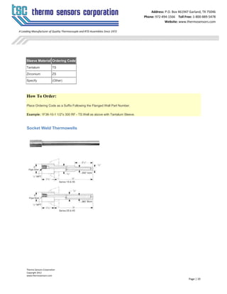 Thermo Sensors Corporation
Copyright 2012
www.thermosensors.com
Page | 19
Address: P.O. Box 461947 Garland, TX 75046
Phone: 972-494-1566 Toll Free: 1-800-889-5478
Website: www.thermosensors.com
A Leading Manufacturer of Quality Thermocouple and RTD Assemblies Since 1972
Sleeve Material Ordering Code
Tantalum TS
Zirconium ZS
Specify (Other)
How To Order:
Place Ordering Code as a Suffix Following the Flanged Well Part Number.
Example: 1F36-10-1 1/2"x 300 RF - TS Well as above with Tantalum Sleeve.
Socket Weld Thermowells
 