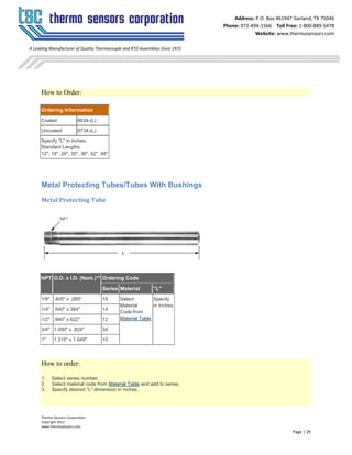 Thermo Sensors Corporation
Copyright 2012
www.thermosensors.com
Page | 29
Address: P.O. Box 461947 Garland, TX 75046
Phone: 972-494-1566 Toll Free: 1-800-889-5478
Website: www.thermosensors.com
A Leading Manufacturer of Quality Thermocouple and RTD Assemblies Since 1972
How to Order:
Ordering Information
Coated 8634-(L)
Uncoated 8734-(L)
Specify "L" in inches.
Standard Lengths:
12", 18", 24", 30", 36", 42", 48"
Metal Protecting Tubes/Tubes With Bushings
Metal Protecting Tube
NPT O.D. x I.D. (Nom.)** Ordering Code
Series Material "L"
1/8" .405" x .269" 18 Select
Material
Code from
Material Table
Specify
in Inches
1/4" .540" x.364" 14
1/2" .840" x.622" 12
3/4" 1.050" x .824" 34
1" 1.315" x 1.049" 10
How to order:
1. Select series number.
2. Select material code from Material Table and add to series.
3. Specify desired "L" dimension in inches.
 