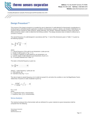 Thermo Sensors Corporation
Copyright 2012
www.thermosensors.com
Page | 9
Address: P.O. Box 461947 Garland, TX 75046
Phone: 972-494-1566 Toll Free: 1-800-889-5478
Website: www.thermosensors.com
A Leading Manufacturer of Quality Thermocouple and RTD Assemblies Since 1972
Design Procedure***
The purpose of this design procedure is to enable the user to determine if a well selected for thermometry considerations is
strong enough to withstand specific application conditions of temperature, pressure, velocity, and vibration. Well failures are
caused by forces imposed by static pressure, steady state flow, and vibration. Separate evaluations of each of the above
effects should be made in order to determine the limiting condition. This design procedure does not allow for effects due to
corrosion or erosion.
The natural frequency of a well-designed in accordance with Fig. 1.1 and of the dimensions given in Table 1.1 is given by
the following equation:
where
ƒn = natural frequency of the well at use temperature, cycles per sec
L = length of well as given in Fig. 1.1, in.
E = modulus of elasticity of well material at use temperature, psi
g = specific weight of well material at use temperature, lb per cu in.
Kƒ = a constant obtained from Table 1.2
The wake or Strouhal frequency is given by:
whereƒw = wake frequency, cycles per sec
V = fluid velocity, fps
B = diameter at tip (Fig. 1.1), in.
The ratio of wake to natural frequency (ƒw/ƒn) shall not exceed 0.8, and when this condition is met, the Magnification Factor,
relationship of dynamic to static amplitude is given by:
For r ≤ 0.8
where
FM = magnification factor, dimensionless
r = frequency ratio, (ƒw/ƒn), dimensionless
Stress Analysis
The maximum pressure that a thermometer well can withstand for a given material at a given temperature shall be
computed from the following:
 