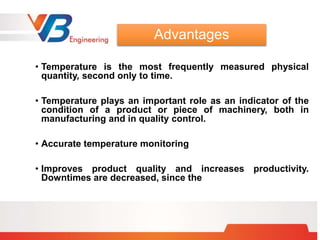 • Temperature is the most frequently measured physical
quantity, second only to time.
• Temperature plays an important role as an indicator of the
condition of a product or piece of machinery, both in
manufacturing and in quality control.
• Accurate temperature monitoring
• Improves product quality and increases productivity.
Downtimes are decreased, since the
Advantages
 