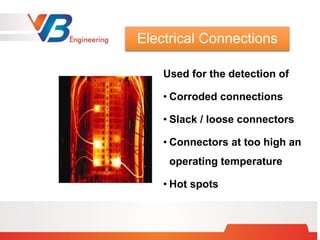 Used for the detection of
• Corroded connections
• Slack / loose connectors
• Connectors at too high an
operating temperature
• Hot spots
Electrical Connections
 
