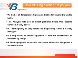 • We Gather all Temperature Signatures that lie far beyond the Visible
Light.
• This Analysis help you to detect problems before they become
Serious & Costly Issues
• IR Thermography is Very helpful for Engineering Firms & Facility
Managers.
• It is very useful to protect equipment & Save the Investments on
unnecessary things.
• IR Thermography is very useful to save the Production Equipment &
Shut Down Time.
24
How VB Engineering Helps you
 