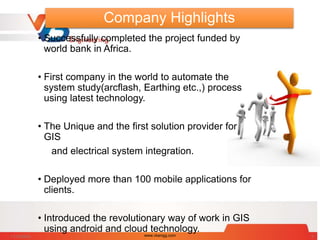 Company Highlights
• Successfully completed the project funded by
world bank in Africa.
• First company in the world to automate the
system study(arcflash, Earthing etc.,) process
using latest technology.
• The Unique and the first solution provider for
GIS
and electrical system integration.
• Deployed more than 100 mobile applications for
clients.
• Introduced the revolutionary way of work in GIS
using android and cloud technology.
11/15/2014 www.vbengg.com 3
 