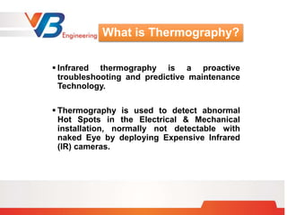  Infrared thermography is a proactive
troubleshooting and predictive maintenance
Technology.
 Thermography is used to detect abnormal
Hot Spots in the Electrical & Mechanical
installation, normally not detectable with
naked Eye by deploying Expensive Infrared
(IR) cameras.
What is Thermography?
 