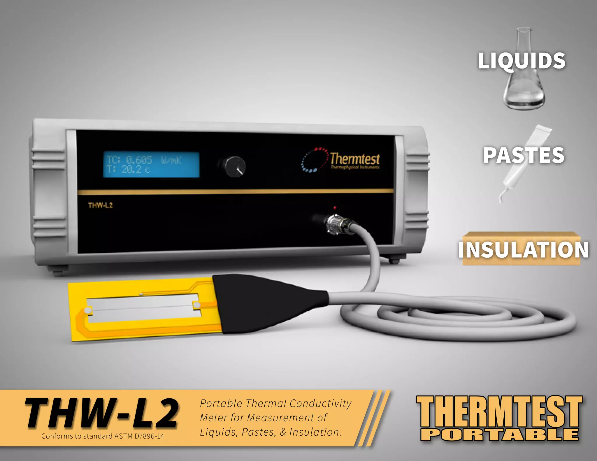 THW-L2 Portable Thermal Conductivity
Meter for Measurement of
Liquids, Pastes, & Insulation.Conforms to standard ASTM D7896-14
LIQUIDS
PASTES
INSULATION