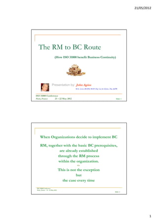 21/05/2012




   The RM to BC Route
                           (How ISO 31000 benefit Business Continuity)




                       Presentation by: John Agius
                                            M.Sc. (Leic.) RCDM, MIAP, Dip. Law & Admin., Dip. J&PW



ISO 31000 Conference
Paris, France    21 – 22 May 2012                                                               Slide: 1




     When Organizations decide to implement BC

     RM, together with the basic BC prerequisites,
                are already established
               through the RM process
               within the organization.
                                             <>
                                  This is not the exception
                                             but
                                    the case every time
 ISO 31000 Conference
 Paris, France 21 – 22 May 2012
                                                                                              Slide: 2




                                                                                                                   1
 