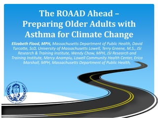 The ROAAD Ahead –
Preparing Older Adults with
Asthma for Climate Change
Elizabeth Flood, MPH, Massachusetts Department of Public Health, David
Turcotte, ScD, University of Massachusetts Lowell, Terry Greene, M.S., JSI
Research & Training Institute, Wendy Chow, MPH, JSI Research and
Training Institute, Mercy Anampiu, Lowell Community Health Center, Erica
Marshall, MPH, Massachusetts Department of Public Health,
 