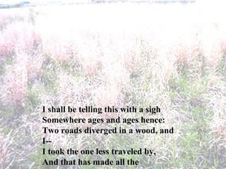I shall be telling this with a sigh Somewhere ages and ages hence: Two roads diverged in a wood, and I-- I took the one less traveled by, And that has made all the difference. 